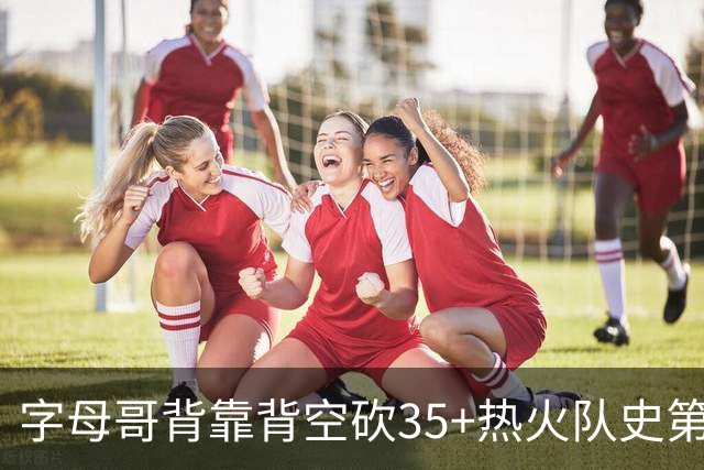 字母哥背靠背空砍35+热火队史第二位！另一位是2007年的韦德