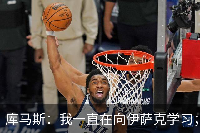 库马斯：我一直在向伊萨克学习；恩古莫哈未来不可限量