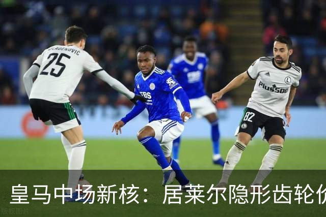 皇马中场新核：居莱尔隐形齿轮价值解析