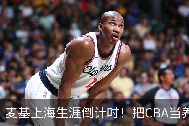 麦基上海生涯倒计时！把CBA当养老院态度成硬伤，合同4个月非保障